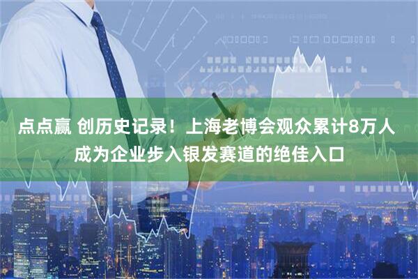 点点赢 创历史记录！上海老博会观众累计8万人 成为企业步入银发赛道的绝佳入口