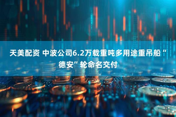 天美配资 中波公司6.2万载重吨多用途重吊船“德安”轮命名交付