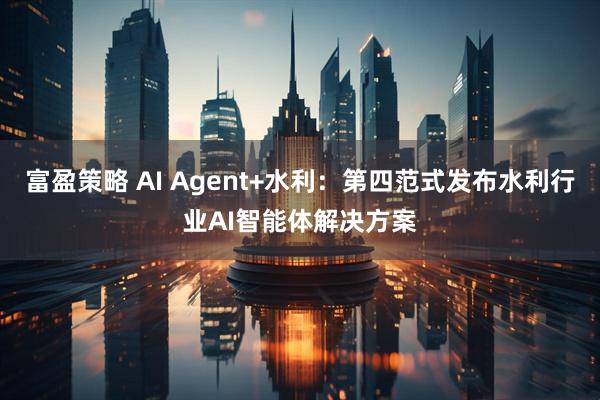 富盈策略 AI Agent+水利：第四范式发布水利行业AI智能体解决方案