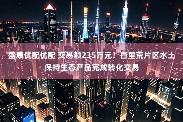 盛康优配优配 交易额235万元！百里荒片区水土保持生态产品完成转化交易