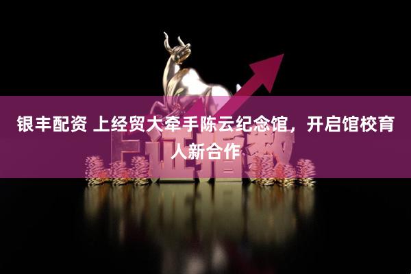 银丰配资 上经贸大牵手陈云纪念馆，开启馆校育人新合作