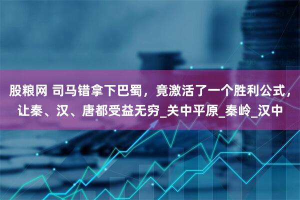 股粮网 司马错拿下巴蜀，竟激活了一个胜利公式，让秦、汉、唐都受益无穷_关中平原_秦岭_汉中