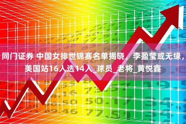同门证券 中国女排世锦赛名单揭晓，李盈莹或无缘，美国站16人选14人_球员_老将_黄悦鑫