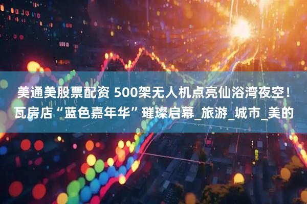 美通美股票配资 500架无人机点亮仙浴湾夜空！瓦房店“蓝色嘉年华”璀璨启幕_旅游_城市_美的