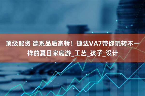 顶级配资 德系品质家轿！捷达VA7带你玩转不一样的夏日家庭游_工艺_孩子_设计