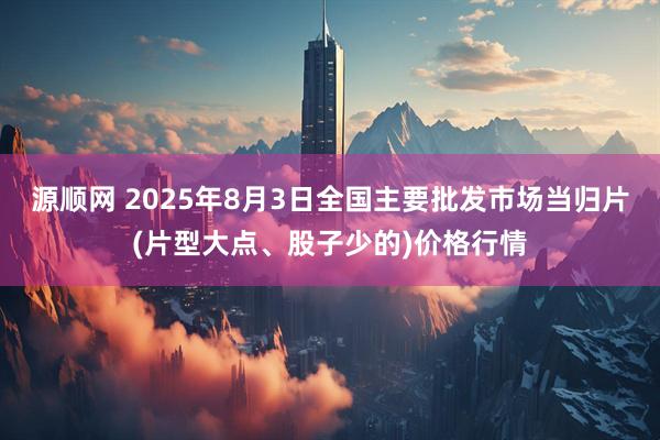 源顺网 2025年8月3日全国主要批发市场当归片(片型大点、股子少的)价格行情