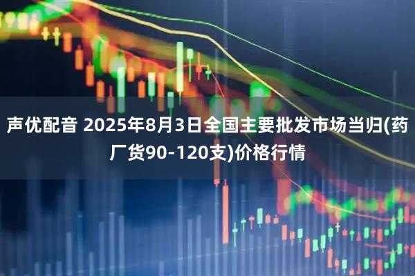 声优配音 2025年8月3日全国主要批发市场当归(药厂货90-120支)价格行情