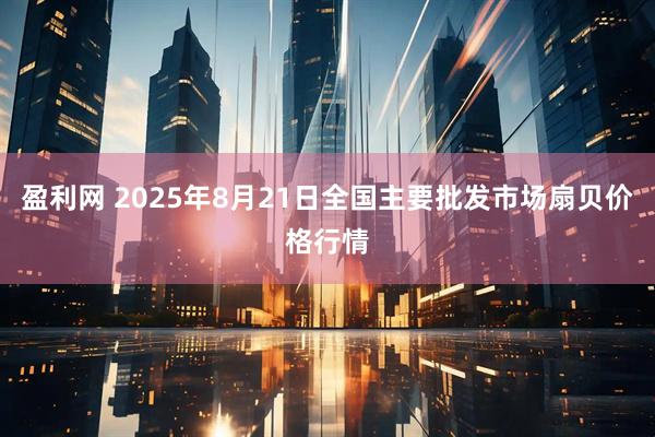盈利网 2025年8月21日全国主要批发市场扇贝价格行情