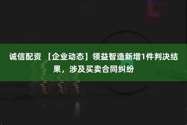 诚信配资 【企业动态】领益智造新增1件判决结果，涉及买卖合同纠纷