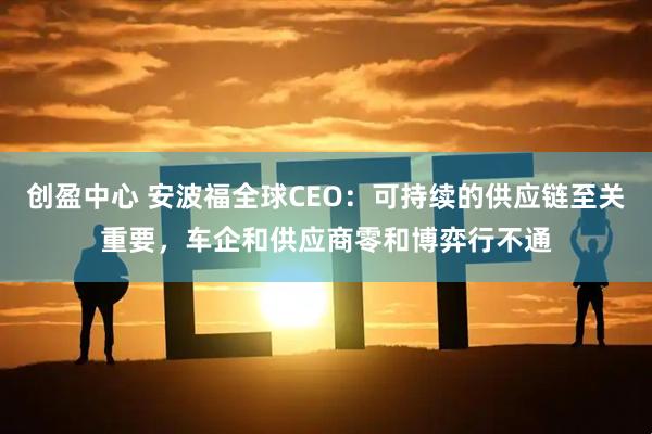创盈中心 安波福全球CEO：可持续的供应链至关重要，车企和供应商零和博弈行不通