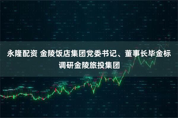 永隆配资 金陵饭店集团党委书记、董事长毕金标调研金陵旅投集团