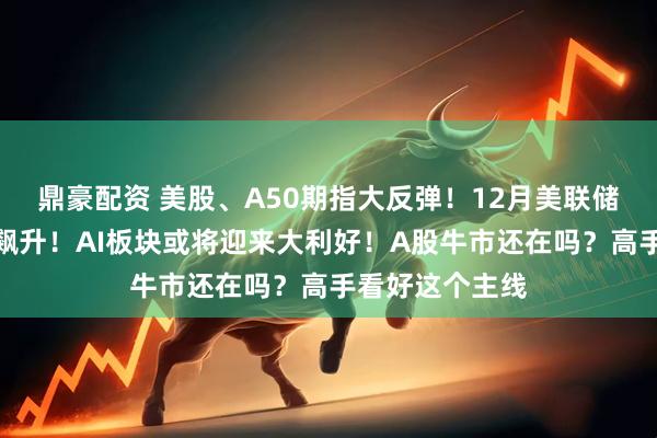 鼎豪配资 美股、A50期指大反弹！12月美联储降息预期大幅飙升！AI板块或将迎来大利好！A股牛市还在吗？高手看好这个主线