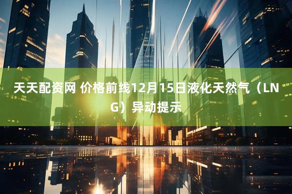 天天配资网 价格前线12月15日液化天然气（LNG）异动提示