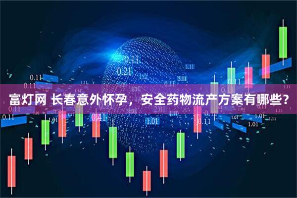 富灯网 长春意外怀孕，安全药物流产方案有哪些？