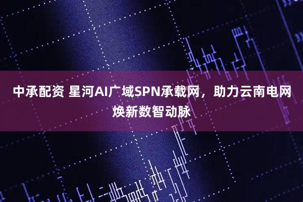 中承配资 星河AI广域SPN承载网，助力云南电网焕新数智动脉