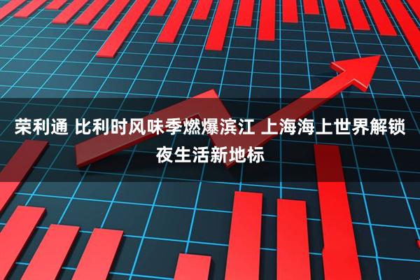 荣利通 比利时风味季燃爆滨江 上海海上世界解锁夜生活新地标